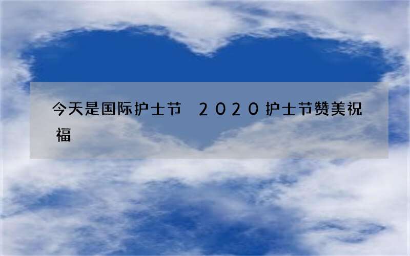 今天是国际护士节 2020护士节赞美祝福